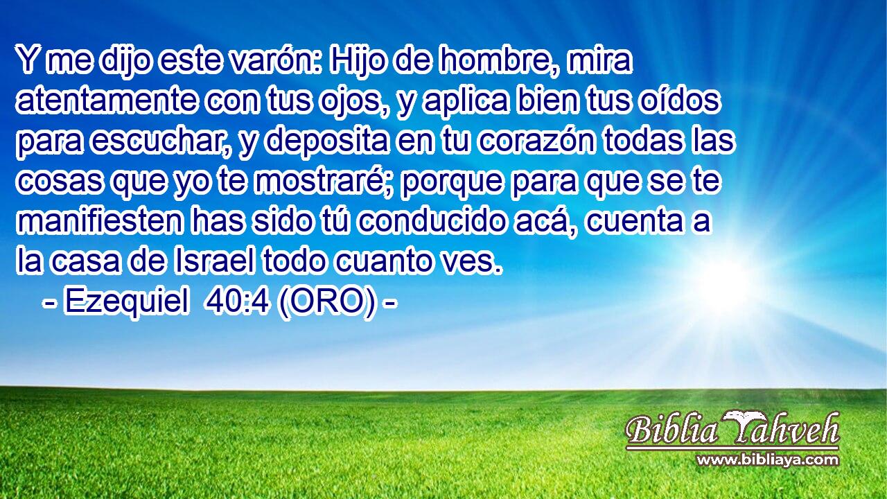  Y me dijo este varón: Hijo de hombre, mira atentamente con tus ojos, y aplica bien tus oídos para escuchar, y deposita en tu corazón todas las cosas que yo te mostraré; porque para que se te manifiesten has sido tú conducido acá, cuenta a la casa de Israel todo cuanto ves. 