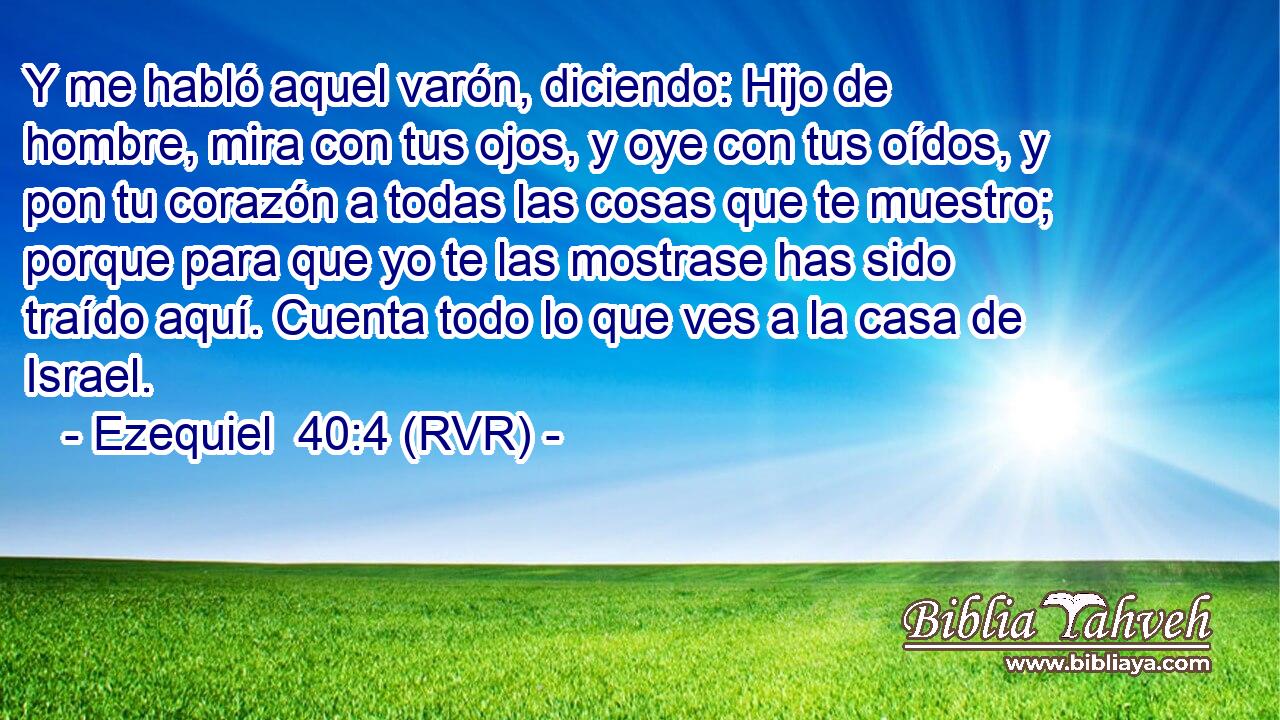 Y me habló aquel varón, diciendo: Hijo de hombre, mira con tus ojos, y oye con tus oídos, y pon tu corazón a todas las cosas que te muestro; porque para que yo te las mostrase has sido traído aquí. Cuenta todo lo que ves a la casa de Israel.