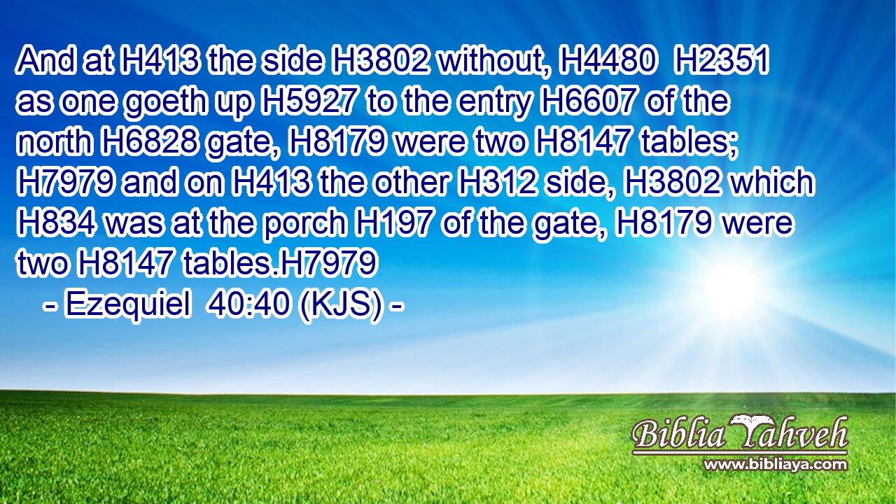 And at H413 the side H3802 without, H4480  H2351 as one goeth up H5927 to the entry H6607 of the north H6828 gate, H8179 were two H8147 tables; H7979 and on H413 the other H312 side, H3802 which H834 was at the porch H197 of the gate, H8179 were two H8147 tables.H7979