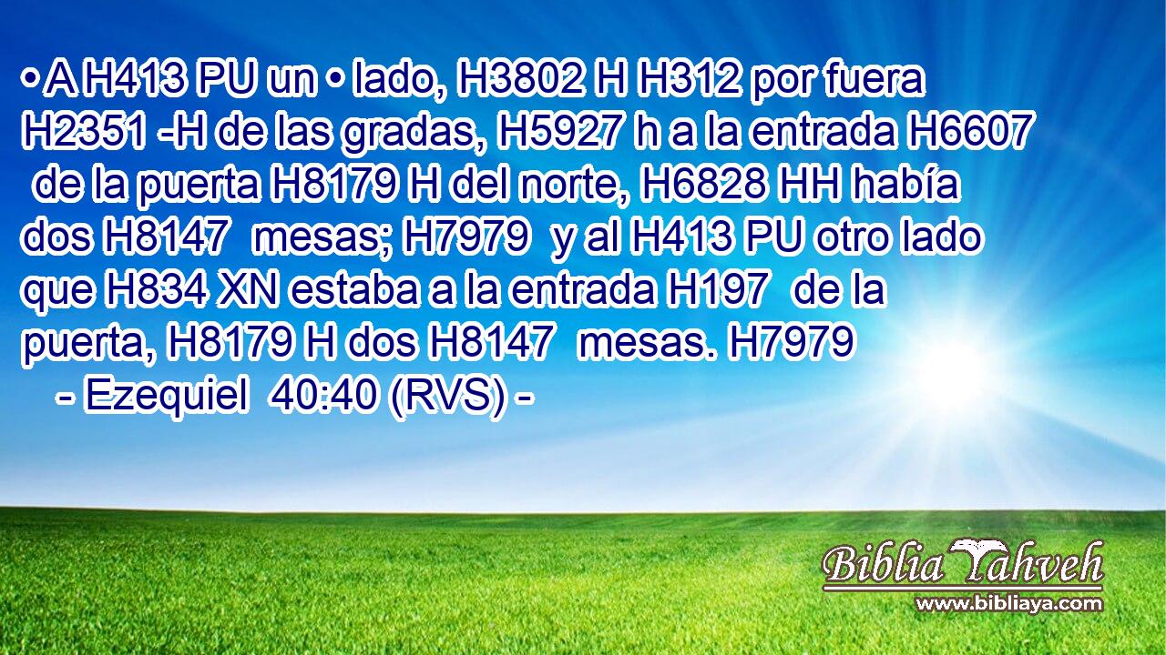 • A H413 PU un • lado, H3802 H H312 por fuera H2351 -H de las gradas, H5927 h a la entrada H6607  de la puerta H8179 H del norte, H6828 HH había dos H8147  mesas; H7979  y al H413 PU otro lado que H834 XN estaba a la entrada H197  de la puerta, H8179 H dos H8147  mesas. H7979  