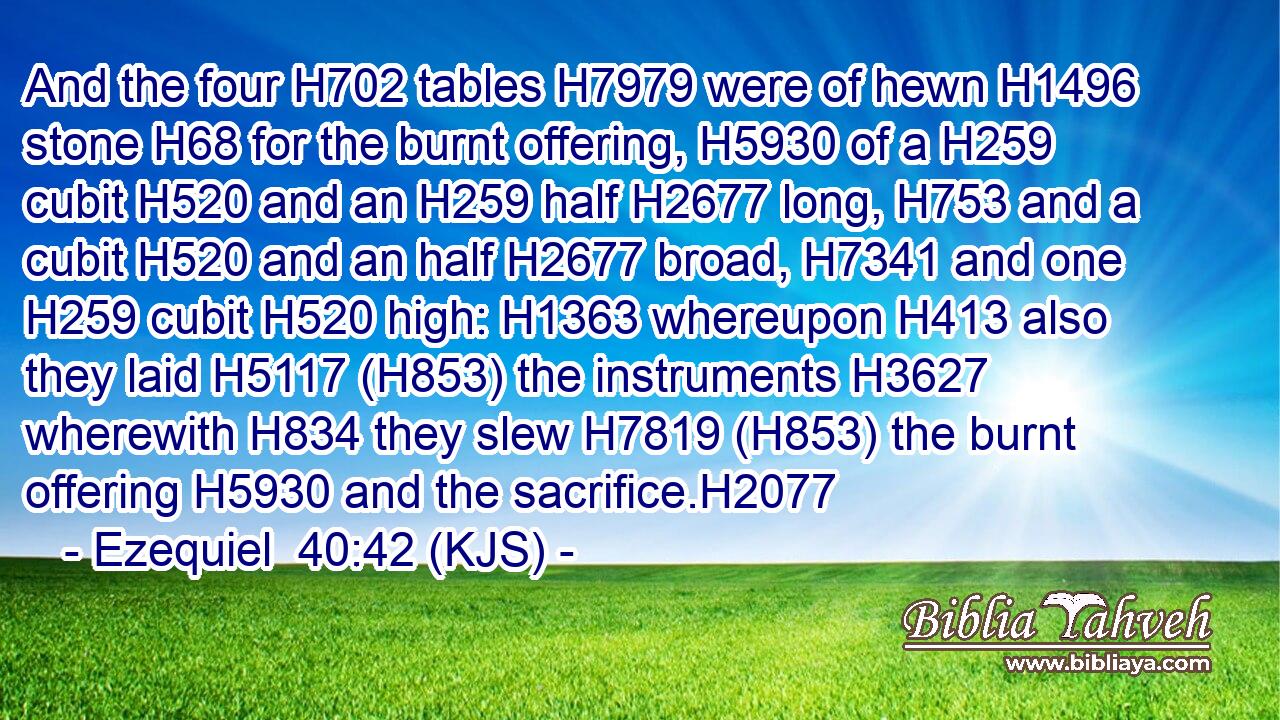 And the four H702 tables H7979 were of hewn H1496 stone H68 for the burnt offering, H5930 of a H259 cubit H520 and an H259 half H2677 long, H753 and a cubit H520 and an half H2677 broad, H7341 and one H259 cubit H520 high: H1363 whereupon H413 also they laid H5117 (H853) the instruments H3627 wherewith H834 they slew H7819 (H853) the burnt offering H5930 and the sacrifice.H2077