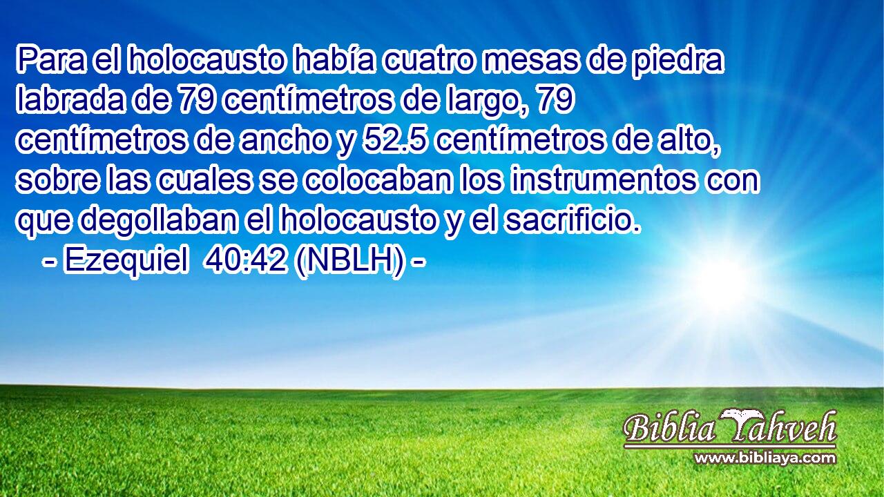  Para el holocausto había cuatro mesas de piedra labrada de 79 centímetros de largo, 79 centímetros de ancho y 52.5 centímetros de alto, sobre las cuales se colocaban los instrumentos con que degollaban el holocausto y el sacrificio. 