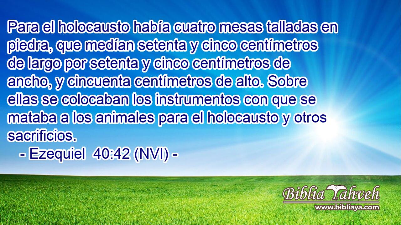  Para el holocausto había cuatro mesas talladas en piedra, que medían setenta y cinco centímetros de largo por setenta y cinco centímetros de ancho, y cincuenta centímetros de alto. Sobre ellas se colocaban los instrumentos con que se mataba a los animales para el holocausto y otros sacrificios. 