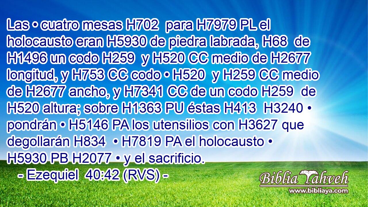Las • cuatro mesas H702  para H7979 PL el holocausto eran H5930 de piedra labrada, H68  de H1496 un codo H259  y H520 CC medio de H2677 longitud, y H753 CC codo • H520  y H259 CC medio de H2677 ancho, y H7341 CC de un codo H259  de H520 altura; sobre H1363 PU éstas H413  H3240 • pondrán • H5146 PA los utensilios con H3627 que degollarán H834  • H7819 PA el holocausto • H5930 PB H2077 • y el sacrificio. 
