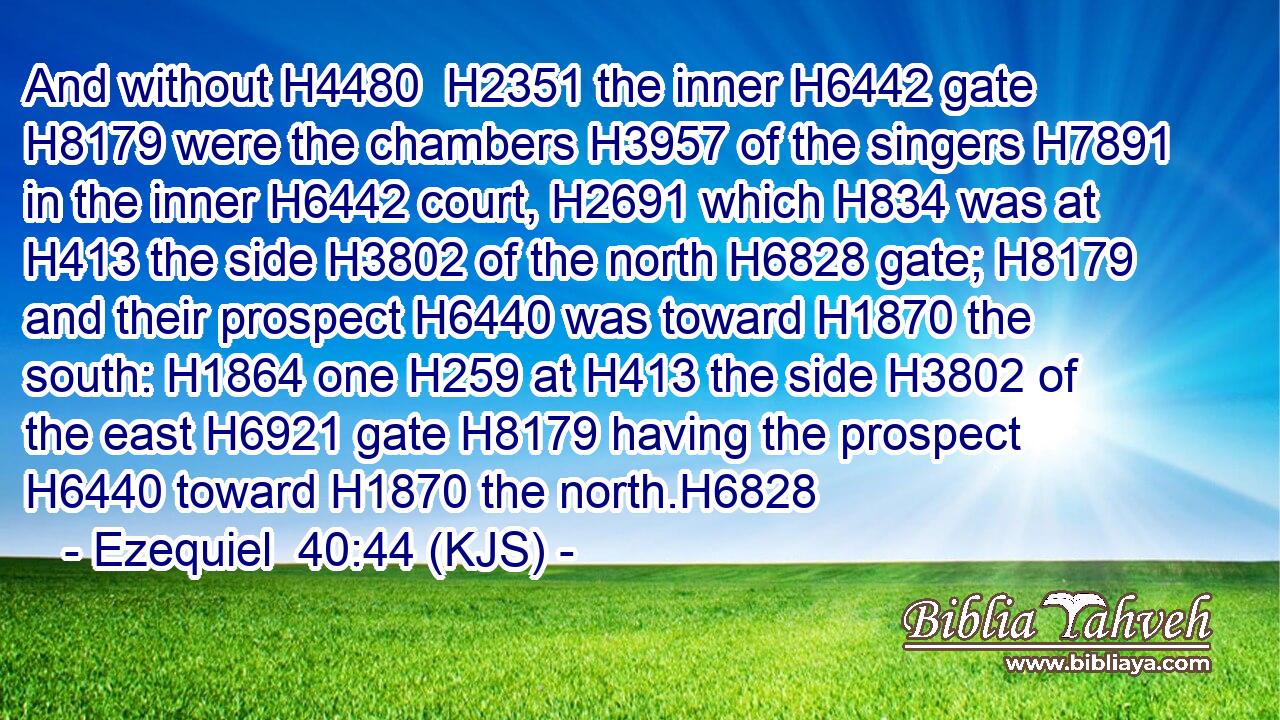 And without H4480  H2351 the inner H6442 gate H8179 were the chambers H3957 of the singers H7891 in the inner H6442 court, H2691 which H834 was at H413 the side H3802 of the north H6828 gate; H8179 and their prospect H6440 was toward H1870 the south: H1864 one H259 at H413 the side H3802 of the east H6921 gate H8179 having the prospect H6440 toward H1870 the north.H6828