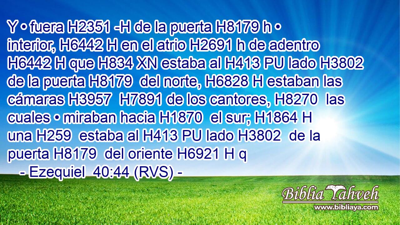 Y • fuera H2351 -H de la puerta H8179 h • interior, H6442 H en el atrio H2691 h de adentro H6442 H que H834 XN estaba al H413 PU lado H3802  de la puerta H8179  del norte, H6828 H estaban las cámaras H3957  H7891 de los cantores, H8270  las cuales • miraban hacia H1870  el sur; H1864 H una H259  estaba al H413 PU lado H3802  de la puerta H8179  del oriente H6921 H q