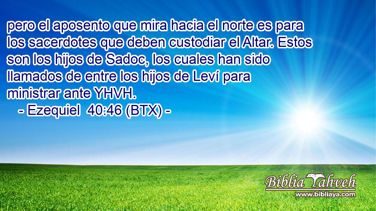 pero el aposento que mira hacia el norte es para los sacerdotes que deben custodiar el Altar. Estos son los hijos de Sadoc, los cuales han sido llamados de entre los hijos de Leví para ministrar ante YHVH.