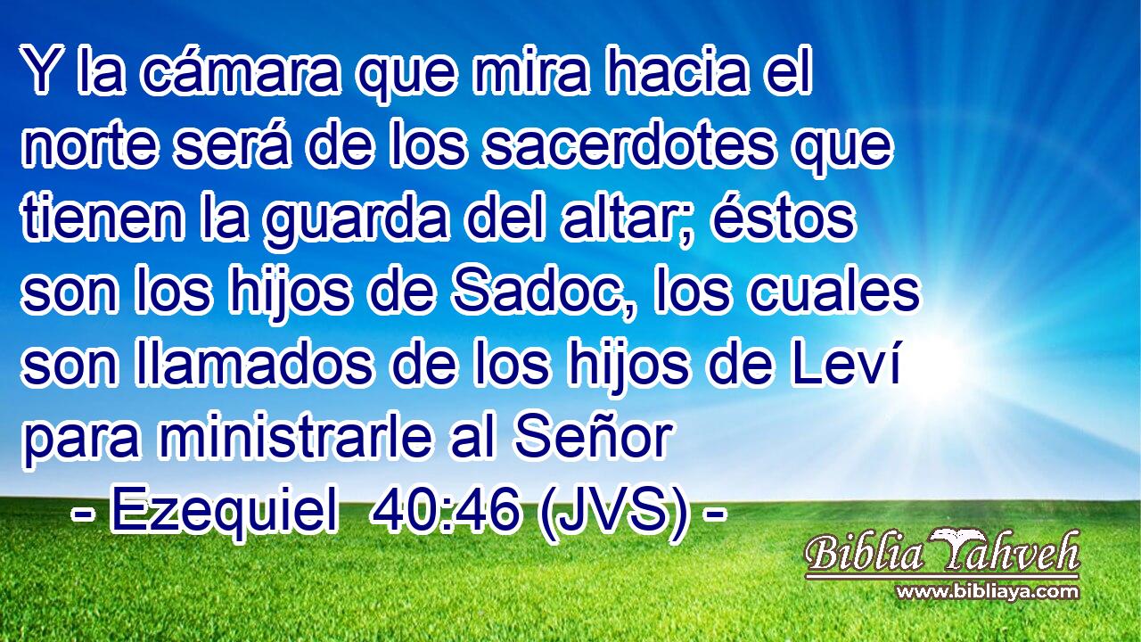 Y la cámara que mira hacia el norte será de los sacerdotes que tienen la guarda del altar; éstos son los hijos de Sadoc, los cuales son llamados de los hijos de Leví para ministrarle al Señor