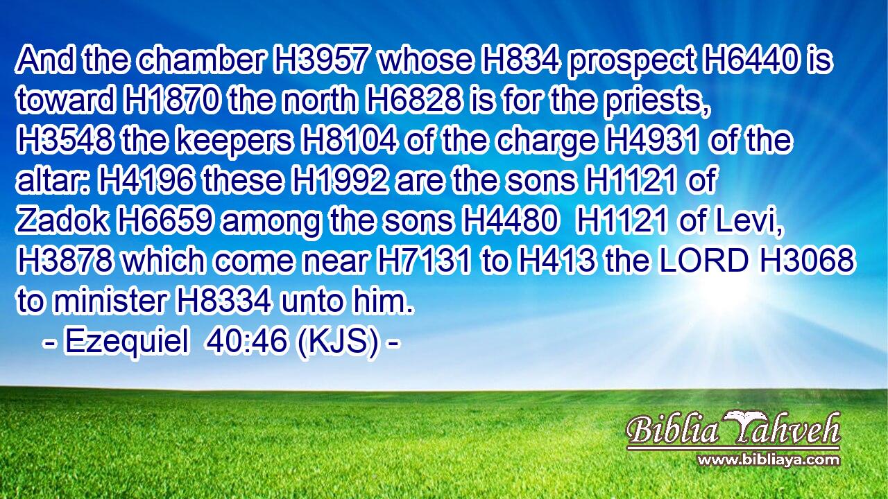 And the chamber H3957 whose H834 prospect H6440 is toward H1870 the north H6828 is for the priests, H3548 the keepers H8104 of the charge H4931 of the altar: H4196 these H1992 are the sons H1121 of Zadok H6659 among the sons H4480  H1121 of Levi, H3878 which come near H7131 to H413 the LORD H3068 to minister H8334 unto him.