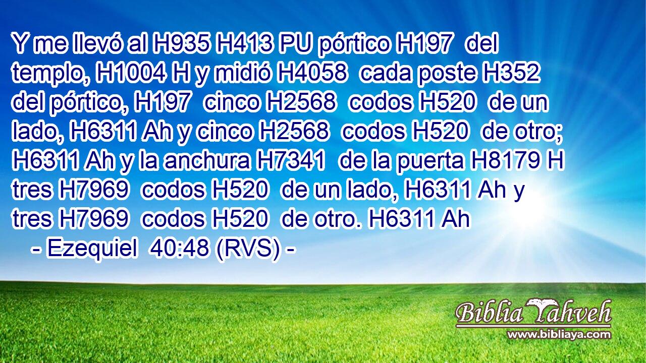 Y me llevó al H935 H413 PU pórtico H197  del templo, H1004 H y midió H4058  cada poste H352  del pórtico, H197  cinco H2568  codos H520  de un lado, H6311 Ah y cinco H2568  codos H520  de otro; H6311 Ah y la anchura H7341  de la puerta H8179 H tres H7969  codos H520  de un lado, H6311 Ah y tres H7969  codos H520  de otro. H6311 Ah 