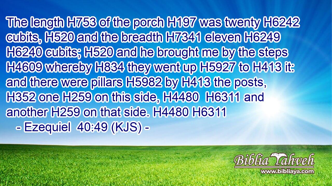 The length H753 of the porch H197 was twenty H6242 cubits, H520 and the breadth H7341 eleven H6249  H6240 cubits; H520 and he brought me by the steps H4609 whereby H834 they went up H5927 to H413 it: and there were pillars H5982 by H413 the posts, H352 one H259 on this side, H4480  H6311 and another H259 on that side. H4480 H6311
