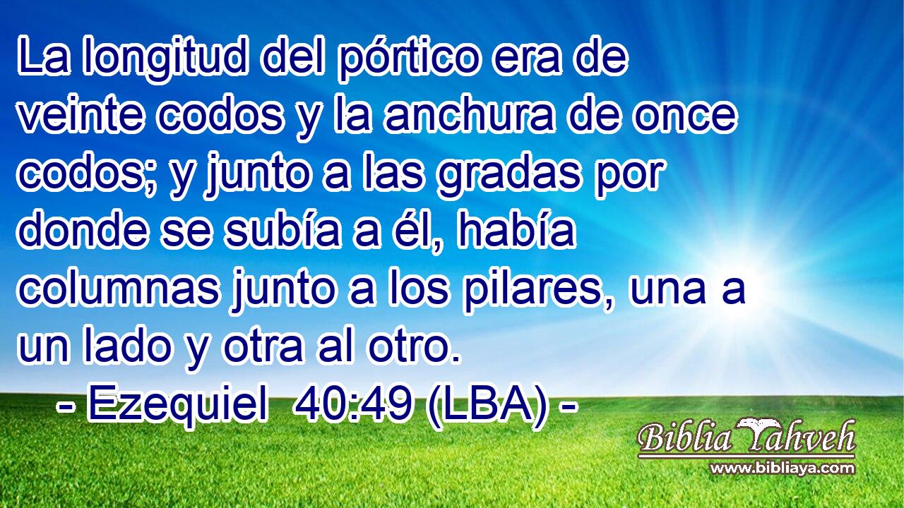 La longitud del pórtico era de veinte codos y la anchura de once codos; y junto a las gradas por donde se subía a él, había columnas junto a los pilares, una a un lado y otra al otro.
