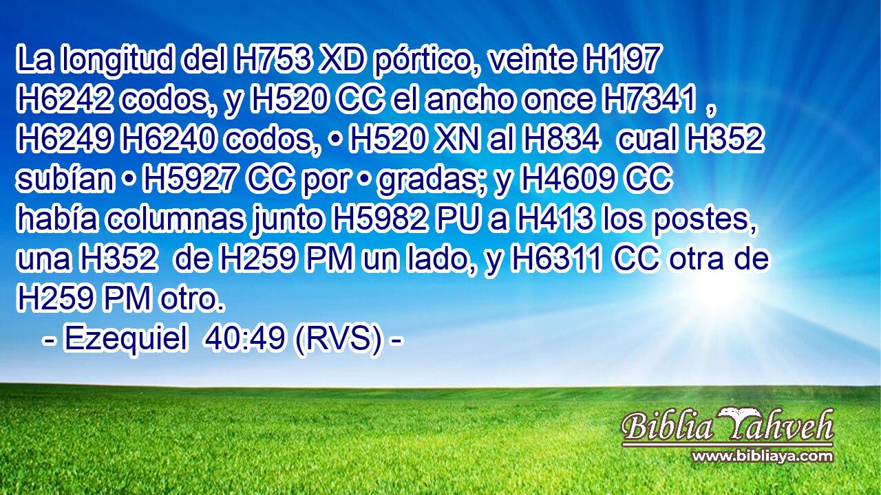 La longitud del H753 XD pórtico, veinte H197  H6242 codos, y H520 CC el ancho once H7341 ,  H6249 H6240 codos, • H520 XN al H834  cual H352  subían • H5927 CC por • gradas; y H4609 CC había columnas junto H5982 PU a H413 los postes, una H352  de H259 PM un lado, y H6311 CC otra de H259 PM otro. 