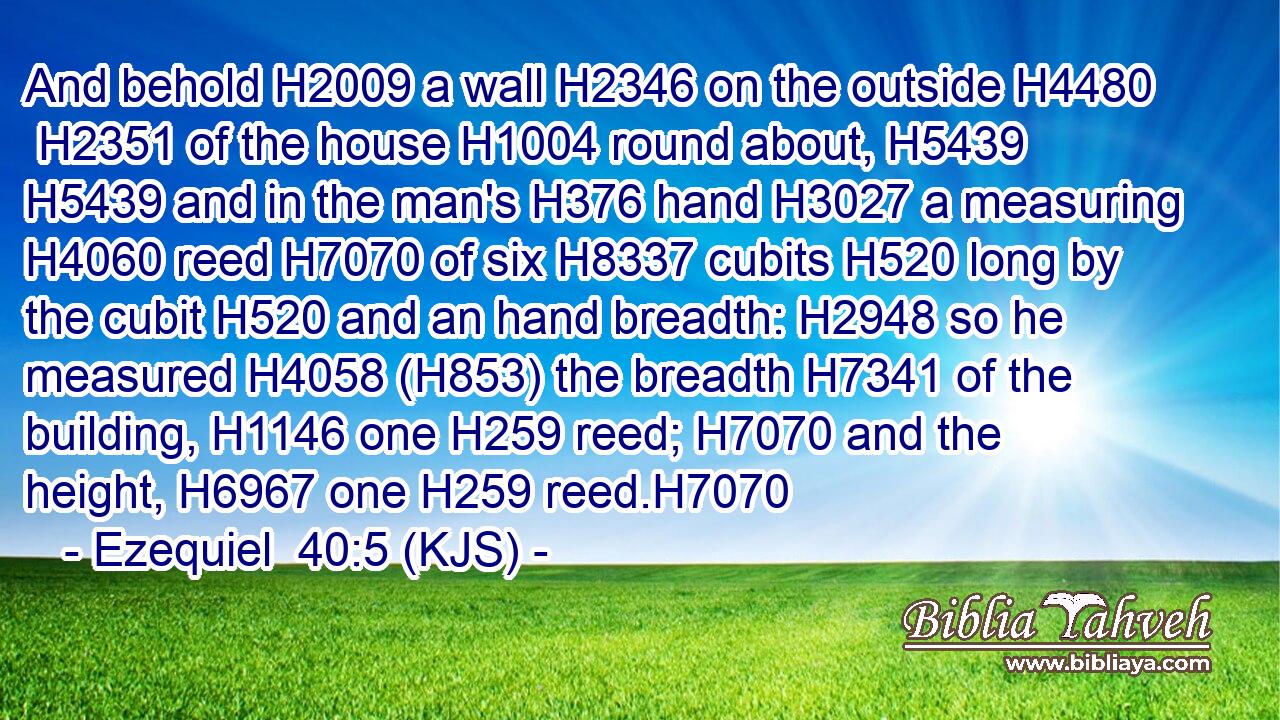 And behold H2009 a wall H2346 on the outside H4480  H2351 of the house H1004 round about, H5439  H5439 and in the man's H376 hand H3027 a measuring H4060 reed H7070 of six H8337 cubits H520 long by the cubit H520 and an hand breadth: H2948 so he measured H4058 (H853) the breadth H7341 of the building, H1146 one H259 reed; H7070 and the height, H6967 one H259 reed.H7070