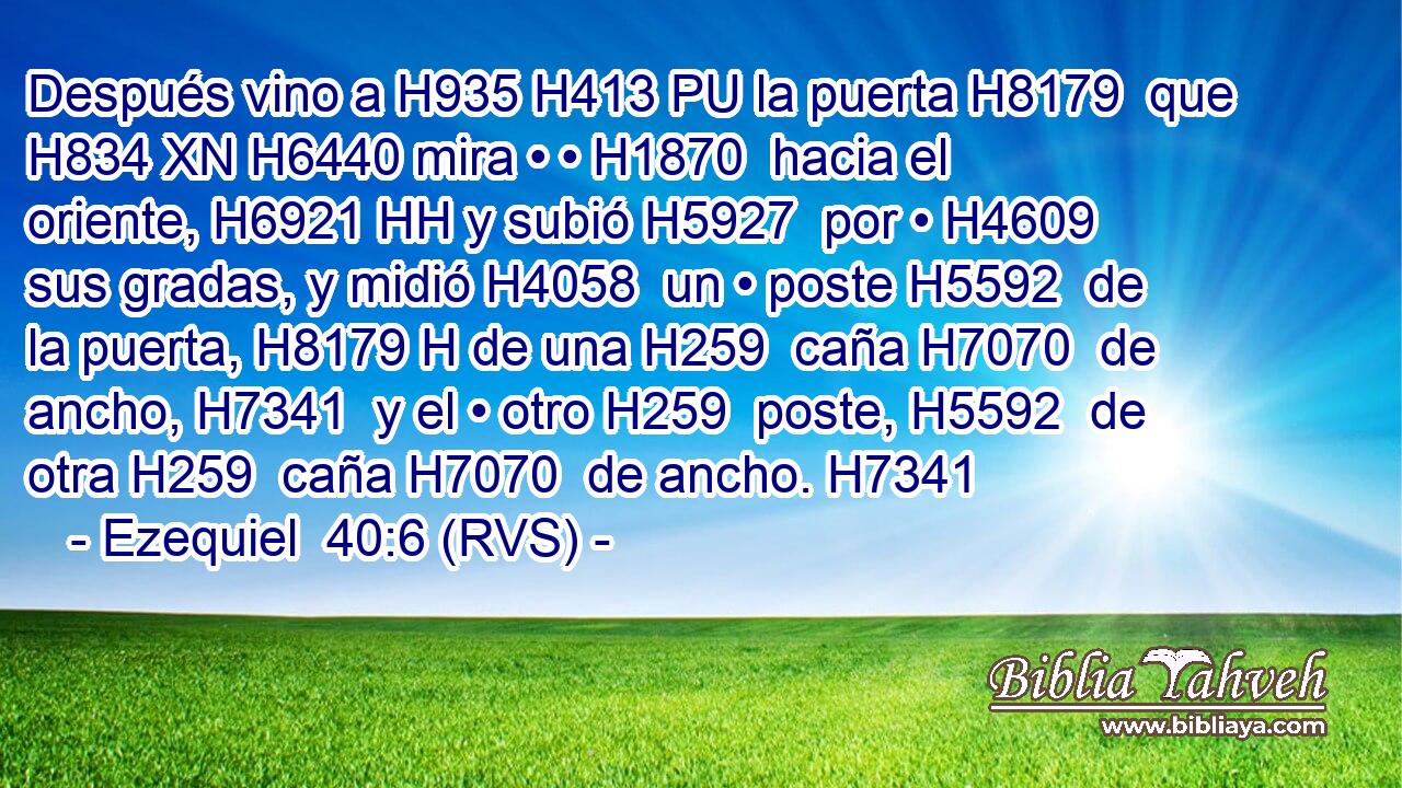 Después vino a H935 H413 PU la puerta H8179  que H834 XN H6440 mira • • H1870  hacia el oriente, H6921 HH y subió H5927  por • H4609  sus gradas, y midió H4058  un • poste H5592  de la puerta, H8179 H de una H259  caña H7070  de ancho, H7341  y el • otro H259  poste, H5592  de otra H259  caña H7070  de ancho. H7341  