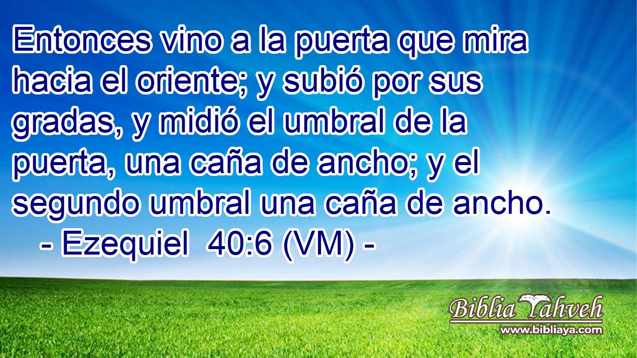  Entonces vino a la puerta que mira hacia el oriente; y subió por sus gradas, y midió el umbral de la puerta, una caña de ancho; y el segundo umbral una caña de ancho. 
