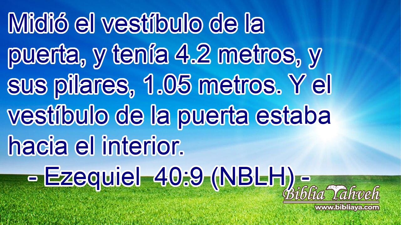  Midió el vestíbulo de la puerta, y tenía 4.2 metros, y sus pilares, 1.05 metros. Y el vestíbulo de la puerta estaba hacia el interior. 