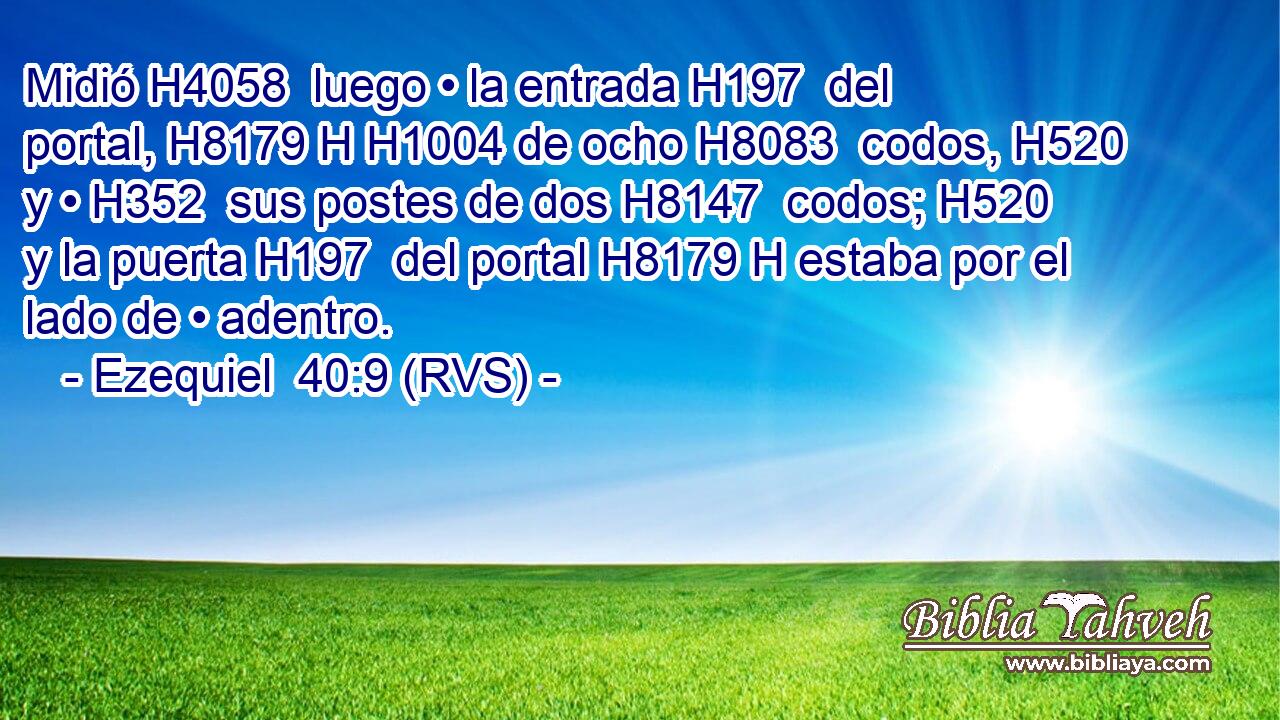 Midió H4058  luego • la entrada H197  del portal, H8179 H H1004 de ocho H8083  codos, H520  y • H352  sus postes de dos H8147  codos; H520  y la puerta H197  del portal H8179 H estaba por el lado de • adentro. 