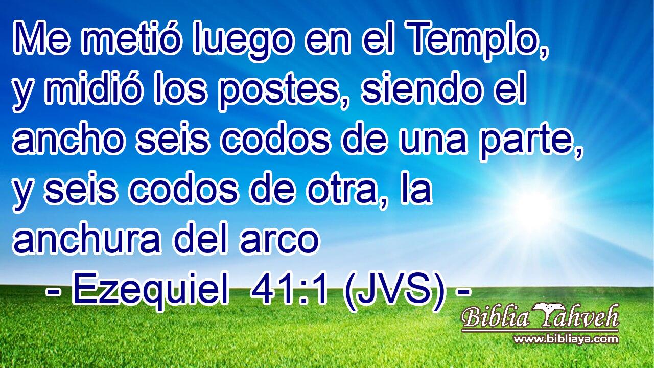 Me metió luego en el Templo, y midió los postes, siendo el ancho seis codos de una parte, y seis codos de otra, la anchura del arco