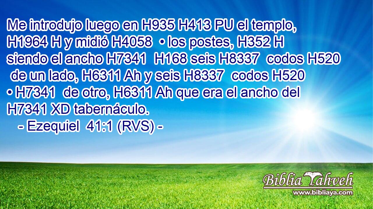 Me introdujo luego en H935 H413 PU el templo, H1964 H y midió H4058  • los postes, H352 H siendo el ancho H7341  H168 seis H8337  codos H520  de un lado, H6311 Ah y seis H8337  codos H520  • H7341  de otro, H6311 Ah que era el ancho del H7341 XD tabernáculo. 