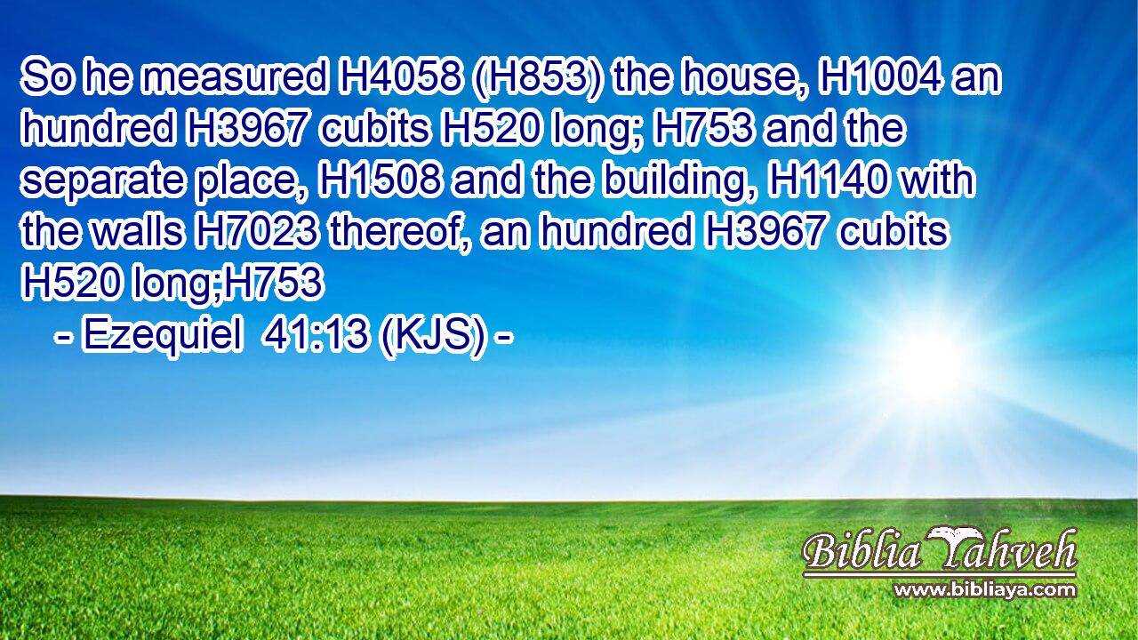 So he measured H4058 (H853) the house, H1004 an hundred H3967 cubits H520 long; H753 and the separate place, H1508 and the building, H1140 with the walls H7023 thereof, an hundred H3967 cubits H520 long;H753