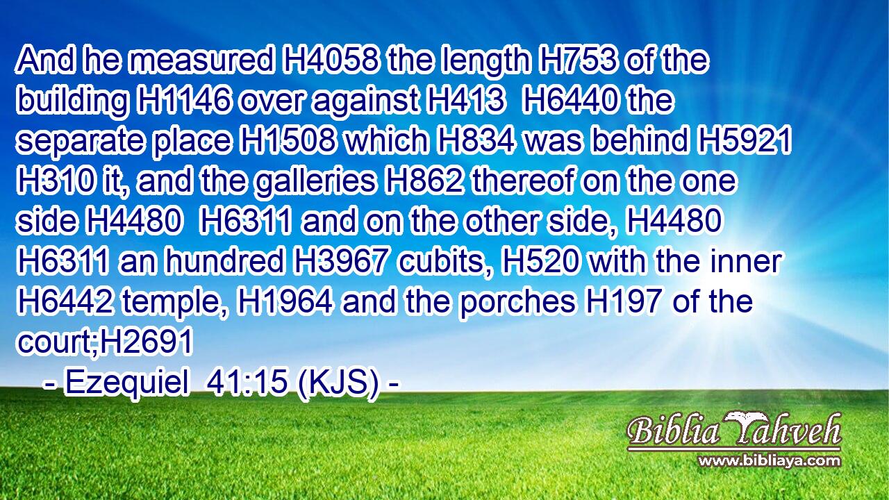 And he measured H4058 the length H753 of the building H1146 over against H413  H6440 the separate place H1508 which H834 was behind H5921  H310 it, and the galleries H862 thereof on the one side H4480  H6311 and on the other side, H4480  H6311 an hundred H3967 cubits, H520 with the inner H6442 temple, H1964 and the porches H197 of the court;H2691