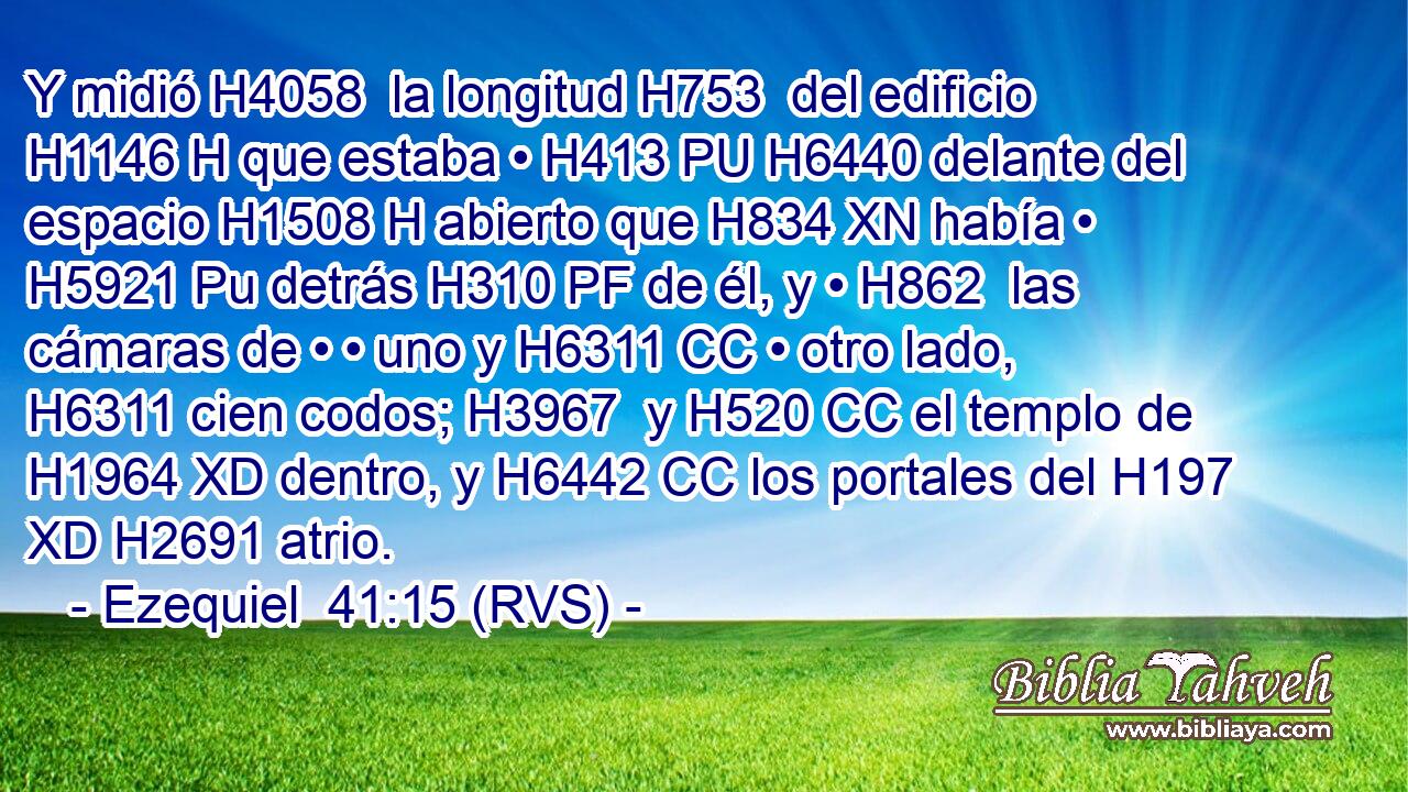 Y midió H4058  la longitud H753  del edificio H1146 H que estaba • H413 PU H6440 delante del espacio H1508 H abierto que H834 XN había • H5921 Pu detrás H310 PF de él, y • H862  las cámaras de • • uno y H6311 CC • otro lado, H6311 cien codos; H3967  y H520 CC el templo de H1964 XD dentro, y H6442 CC los portales del H197 XD H2691 atrio. 