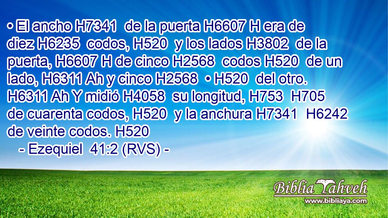 • El ancho H7341  de la puerta H6607 H era de diez H6235  codos, H520  y los lados H3802  de la puerta, H6607 H de cinco H2568  codos H520  de un lado, H6311 Ah y cinco H2568  • H520  del otro. H6311 Ah Y midió H4058  su longitud, H753  H705 de cuarenta codos, H520  y la anchura H7341  H6242 de veinte codos. H520  