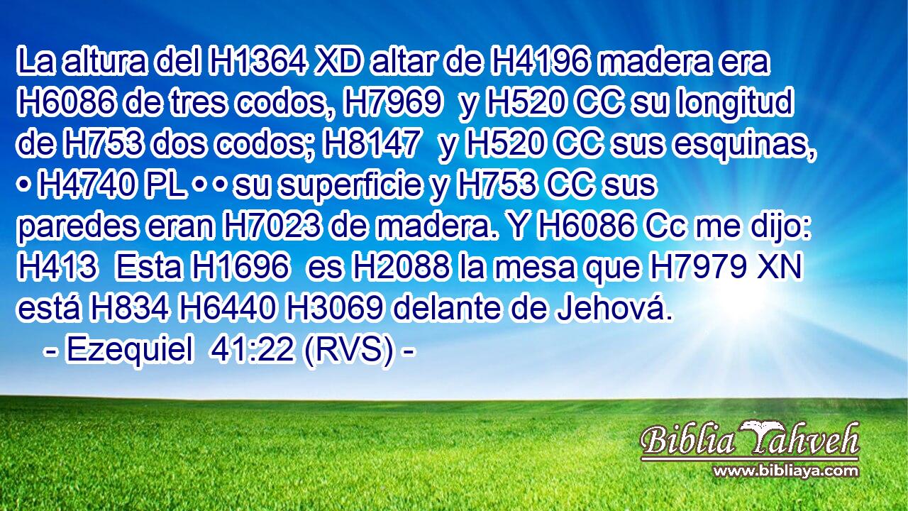 La altura del H1364 XD altar de H4196 madera era H6086 de tres codos, H7969  y H520 CC su longitud de H753 dos codos; H8147  y H520 CC sus esquinas, • H4740 PL • • su superficie y H753 CC sus paredes eran H7023 de madera. Y H6086 Cc me dijo: H413  Esta H1696  es H2088 la mesa que H7979 XN está H834 H6440 H3069 delante de Jehová. 