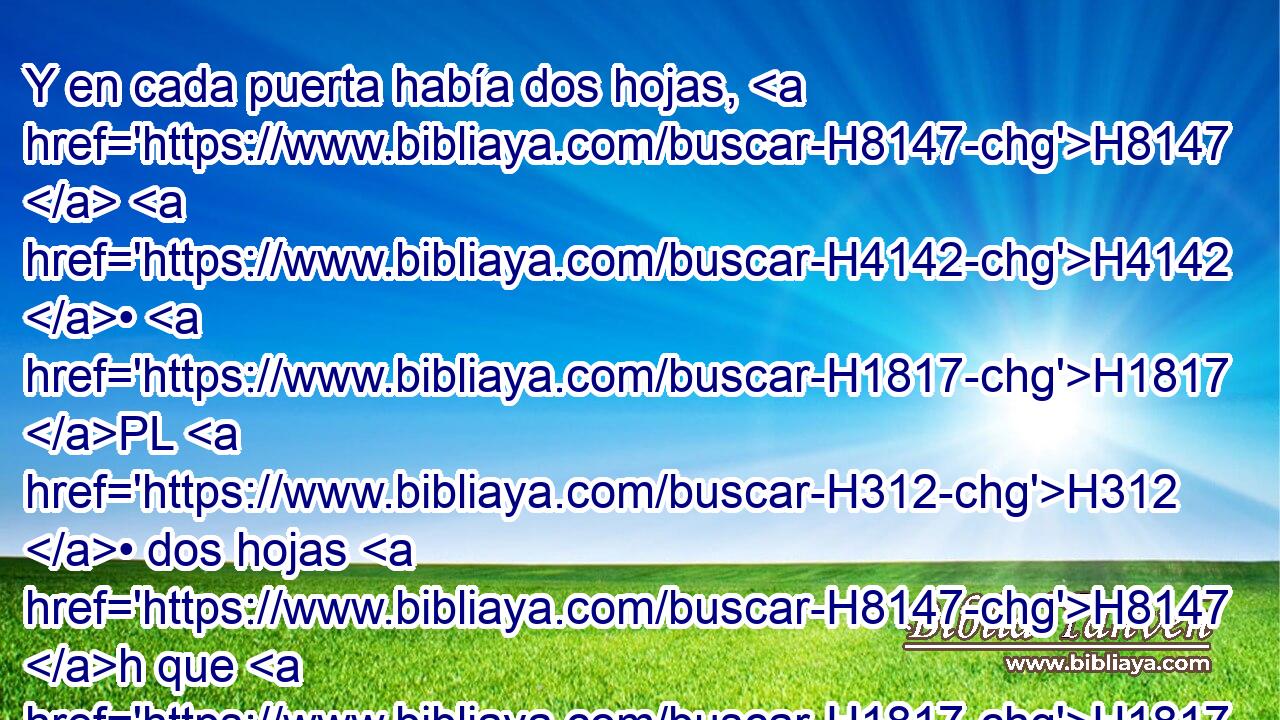 Y en cada puerta había dos hojas, H8147  H4142 • H1817 PL H312 • dos hojas H8147 h que H1817 giraban; dos H5437  hojas H8147  en H1817 PL una puerta, H259  y H1817 CC otras dos • H8147  en H1817 PL la otra. 