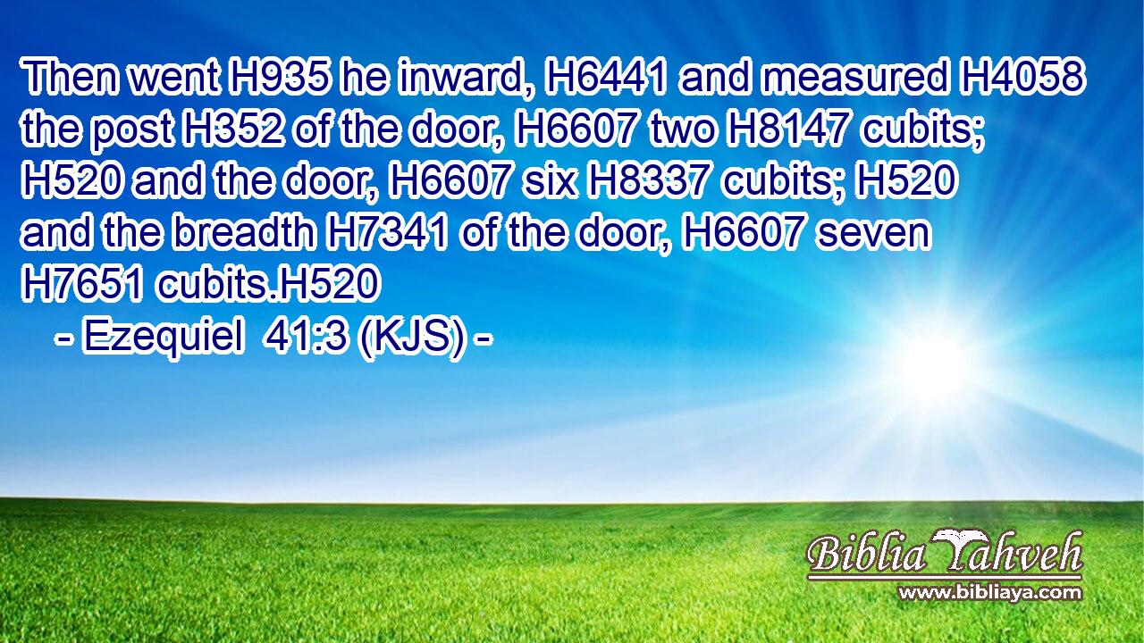 Then went H935 he inward, H6441 and measured H4058 the post H352 of the door, H6607 two H8147 cubits; H520 and the door, H6607 six H8337 cubits; H520 and the breadth H7341 of the door, H6607 seven H7651 cubits.H520