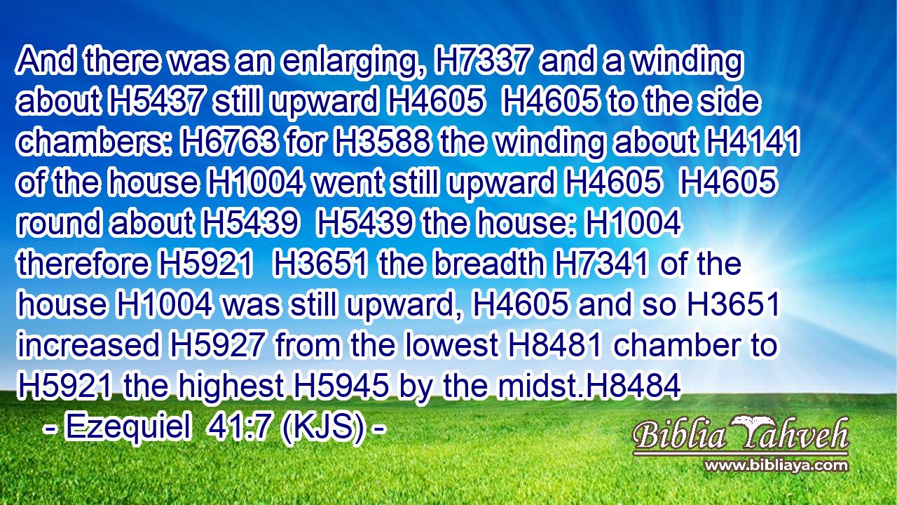 And there was an enlarging, H7337 and a winding about H5437 still upward H4605  H4605 to the side chambers: H6763 for H3588 the winding about H4141 of the house H1004 went still upward H4605  H4605 round about H5439  H5439 the house: H1004 therefore H5921  H3651 the breadth H7341 of the house H1004 was still upward, H4605 and so H3651 increased H5927 from the lowest H8481 chamber to H5921 the highest H5945 by the midst.H8484