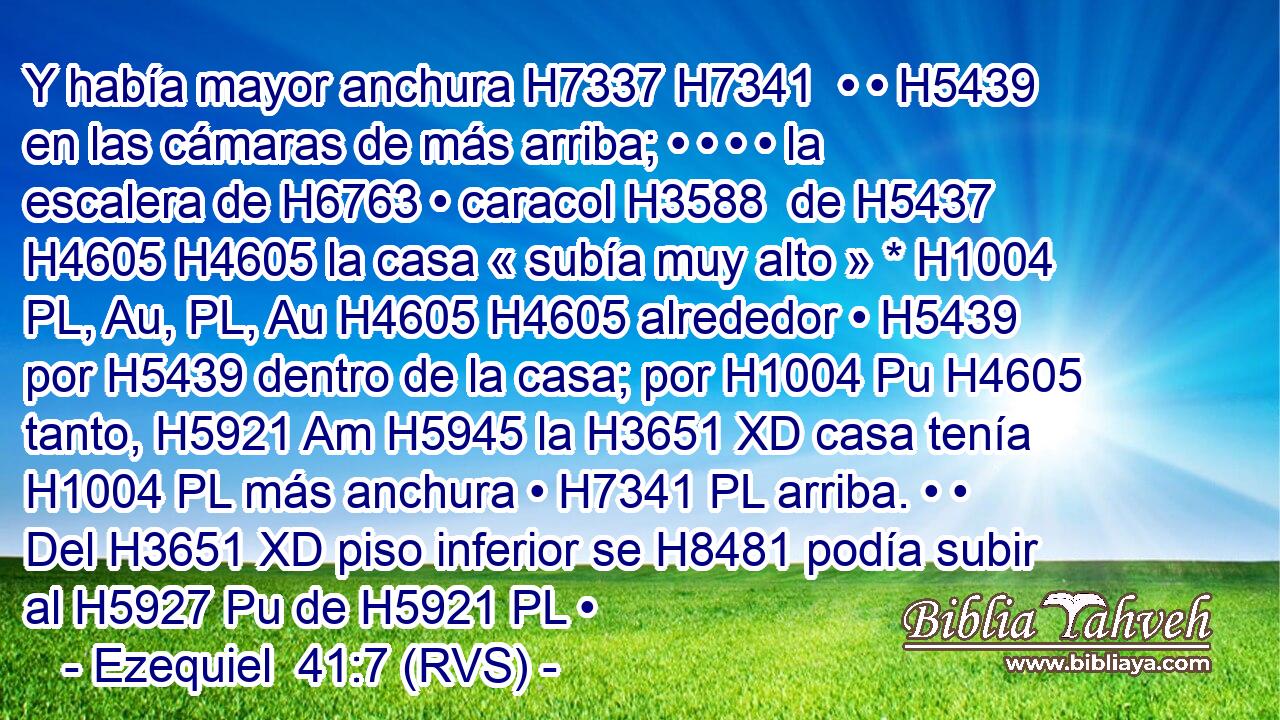 Y había mayor anchura H7337 H7341  • • H5439  en las cámaras de más arriba; • • • • la escalera de H6763 • caracol H3588  de H5437 H4605 H4605 la casa « subía muy alto » * H1004 PL, Au, PL, Au H4605 H4605 alrededor • H5439  por H5439 dentro de la casa; por H1004 Pu H4605 tanto, H5921 Am H5945 la H3651 XD casa tenía H1004 PL más anchura • H7341 PL arriba. • • Del H3651 XD piso inferior se H8481 podía subir al H5927 Pu de H5921 PL • 