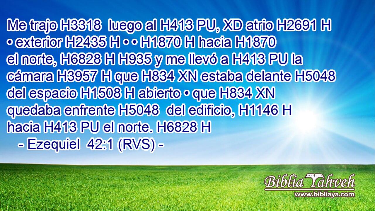 Me trajo H3318  luego al H413 PU, XD atrio H2691 H • exterior H2435 H • • H1870 H hacia H1870  el norte, H6828 H H935 y me llevó a H413 PU la cámara H3957 H que H834 XN estaba delante H5048  del espacio H1508 H abierto • que H834 XN quedaba enfrente H5048  del edificio, H1146 H hacia H413 PU el norte. H6828 H 