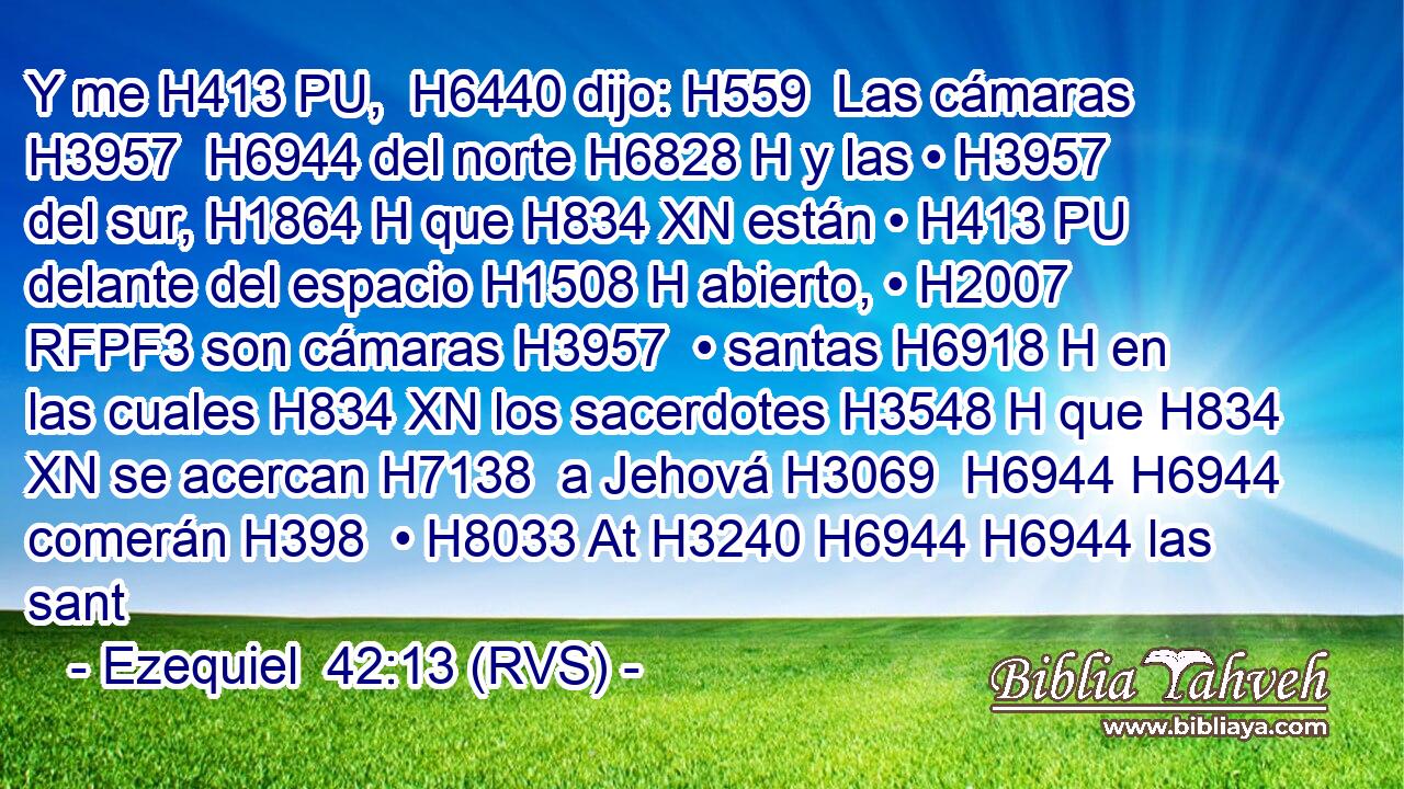 Y me H413 PU,  H6440 dijo: H559  Las cámaras H3957  H6944 del norte H6828 H y las • H3957  del sur, H1864 H que H834 XN están • H413 PU delante del espacio H1508 H abierto, • H2007 RFPF3 son cámaras H3957  • santas H6918 H en las cuales H834 XN los sacerdotes H3548 H que H834 XN se acercan H7138  a Jehová H3069  H6944 H6944 comerán H398  • H8033 At H3240 H6944 H6944 las sant