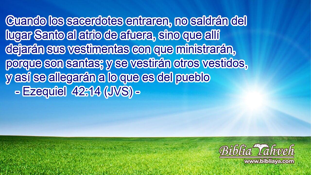 Cuando los sacerdotes entraren, no saldrán del lugar Santo al atrio de afuera, sino que allí dejarán sus vestimentas con que ministrarán, porque son santas; y se vestirán otros vestidos, y así se allegarán a lo que es del pueblo