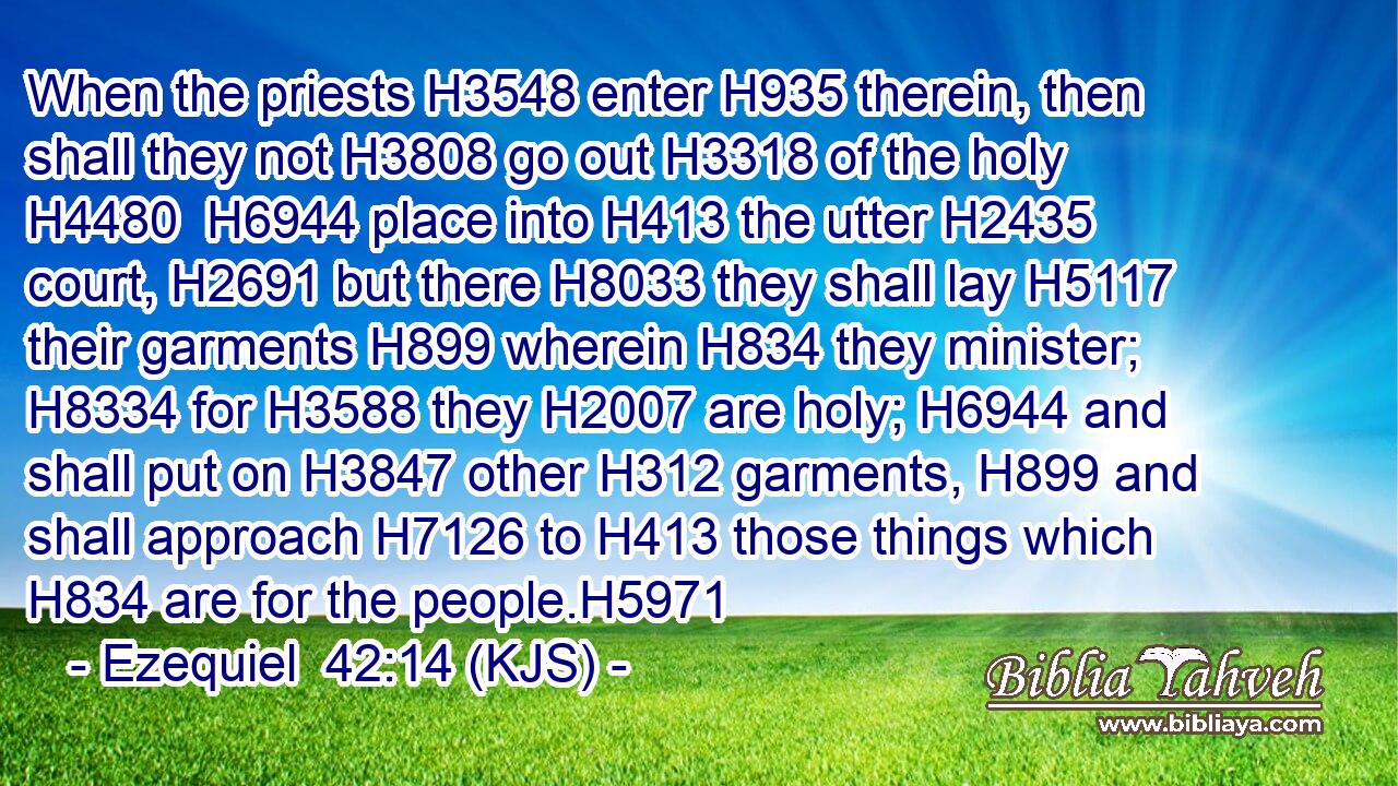 When the priests H3548 enter H935 therein, then shall they not H3808 go out H3318 of the holy H4480  H6944 place into H413 the utter H2435 court, H2691 but there H8033 they shall lay H5117 their garments H899 wherein H834 they minister; H8334 for H3588 they H2007 are holy; H6944 and shall put on H3847 other H312 garments, H899 and shall approach H7126 to H413 those things which H834 are for the people.H5971