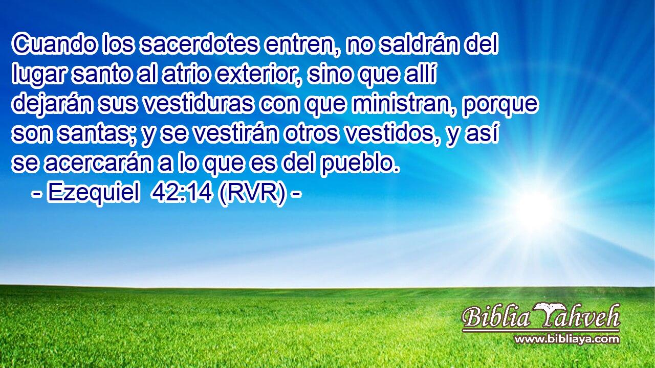 Cuando los sacerdotes entren, no saldrán del lugar santo al atrio exterior, sino que allí dejarán sus vestiduras con que ministran, porque son santas; y se vestirán otros vestidos, y así se acercarán a lo que es del pueblo.