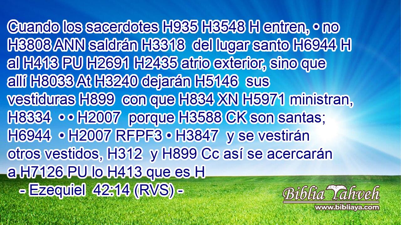 Cuando los sacerdotes H935 H3548 H entren, • no H3808 ANN saldrán H3318  del lugar santo H6944 H al H413 PU H2691 H2435 atrio exterior, sino que allí H8033 At H3240 dejarán H5146  sus vestiduras H899  con que H834 XN H5971 ministran, H8334  • • H2007  porque H3588 CK son santas; H6944  • H2007 RFPF3 • H3847  y se vestirán otros vestidos, H312  y H899 Cc así se acercarán a H7126 PU lo H413 que es H