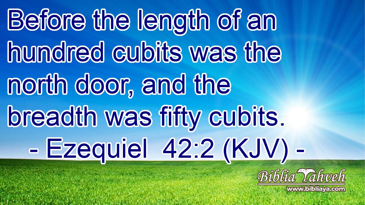 Before the length of an hundred cubits was the north door, and the breadth was fifty cubits.