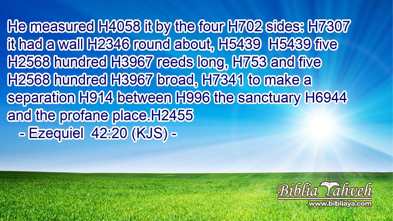 He measured H4058 it by the four H702 sides: H7307 it had a wall H2346 round about, H5439  H5439 five H2568 hundred H3967 reeds long, H753 and five H2568 hundred H3967 broad, H7341 to make a separation H914 between H996 the sanctuary H6944 and the profane place.H2455