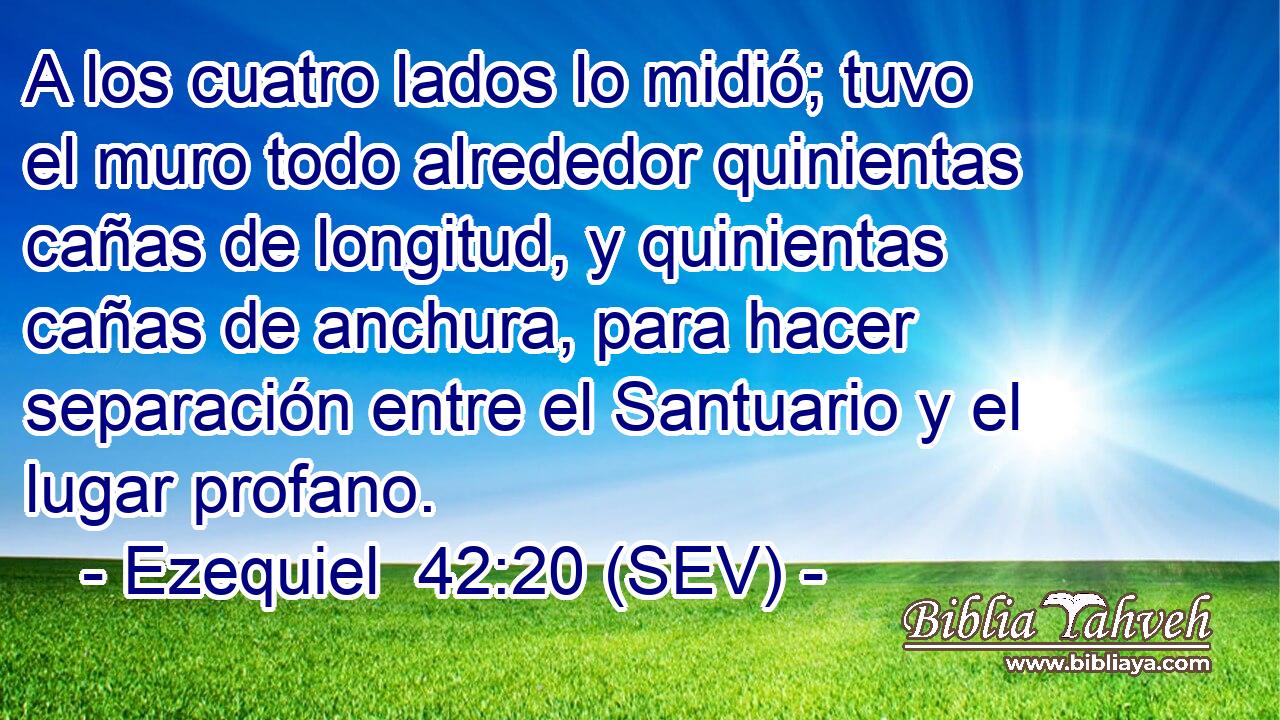 A los cuatro lados lo midió; tuvo el muro todo alrededor quinientas cañas de longitud, y quinientas cañas de anchura, para hacer separación entre el Santuario y el lugar profano.