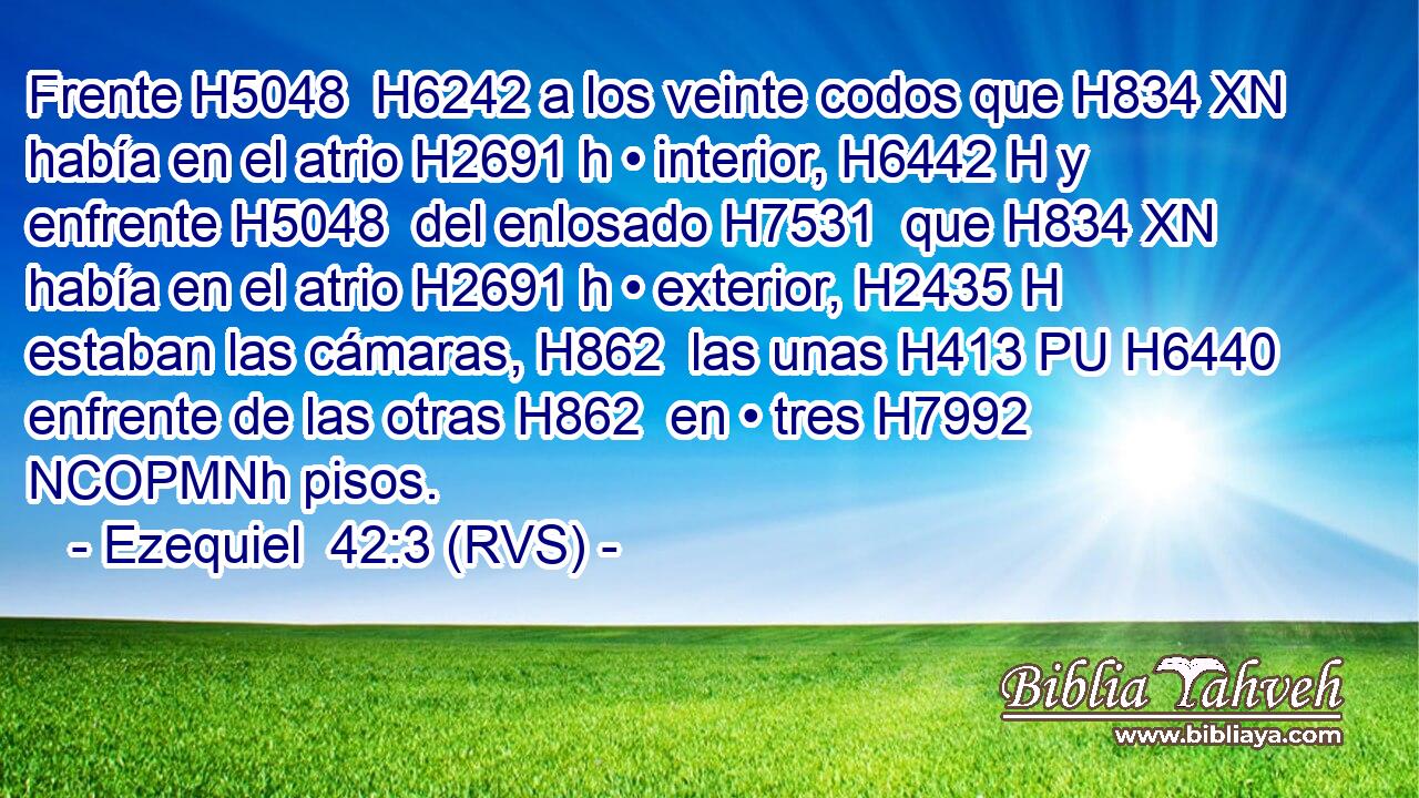 Frente H5048  H6242 a los veinte codos que H834 XN había en el atrio H2691 h • interior, H6442 H y enfrente H5048  del enlosado H7531  que H834 XN había en el atrio H2691 h • exterior, H2435 H estaban las cámaras, H862  las unas H413 PU H6440 enfrente de las otras H862  en • tres H7992 NCOPMNh pisos. 