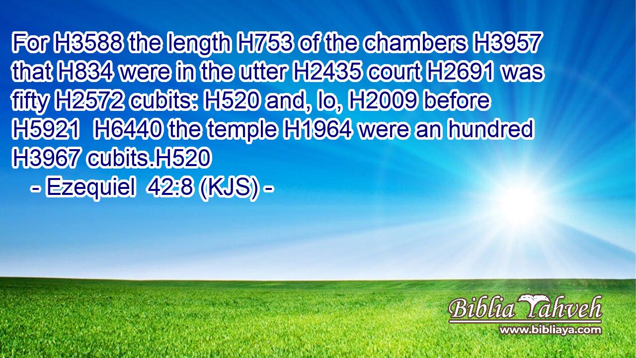 For H3588 the length H753 of the chambers H3957 that H834 were in the utter H2435 court H2691 was fifty H2572 cubits: H520 and, lo, H2009 before H5921  H6440 the temple H1964 were an hundred H3967 cubits.H520