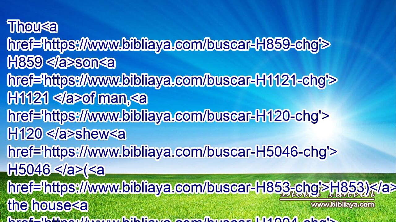 Thou H859 son H1121 of man, H120 shew H5046 (H853) the house H1004 (H853) to the house H1004 of Israel, H3478 that they may be ashamed H3637 of their iniquities: H4480  H5771 and let them measure H4058 (H853) the pattern.H8508
