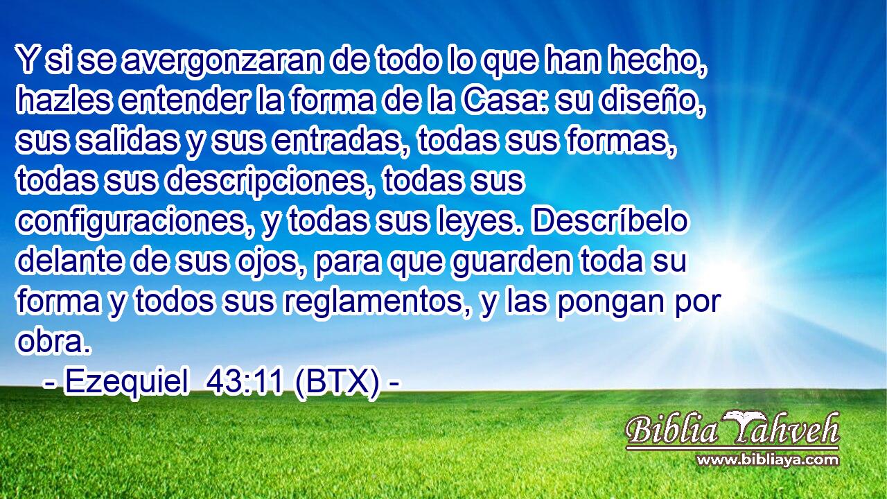 Y si se avergonzaran de todo lo que han hecho, hazles entender la forma de la Casa: su diseño, sus salidas y sus entradas, todas sus formas, todas sus descripciones, todas sus configuraciones, y todas sus leyes. Descríbelo delante de sus ojos, para que guarden toda su forma y todos sus reglamentos, y las pongan por obra.