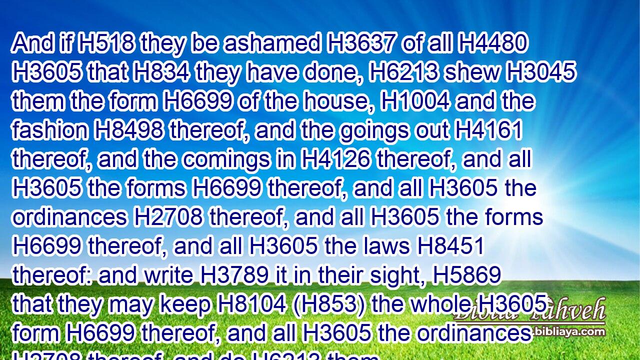 And if H518 they be ashamed H3637 of all H4480  H3605 that H834 they have done, H6213 shew H3045 them the form H6699 of the house, H1004 and the fashion H8498 thereof, and the goings out H4161 thereof, and the comings in H4126 thereof, and all H3605 the forms H6699 thereof, and all H3605 the ordinances H2708 thereof, and all H3605 the forms H6699 thereof, and all H3605 the laws H8451 thereof: and write H3789 it in their sight, H5869 that they may keep H8104 (H853) the whole H3605 form H6699 thereof, and all H3605 the ordinances H2708 thereof, and do H6213 them.