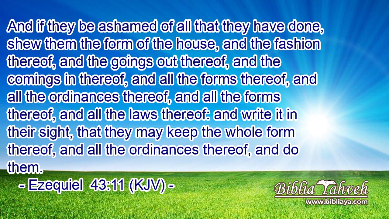 And if they be ashamed of all that they have done, shew them the form of the house, and the fashion thereof, and the goings out thereof, and the comings in thereof, and all the forms thereof, and all the ordinances thereof, and all the forms thereof, and all the laws thereof: and write it in their sight, that they may keep the whole form thereof, and all the ordinances thereof, and do them.