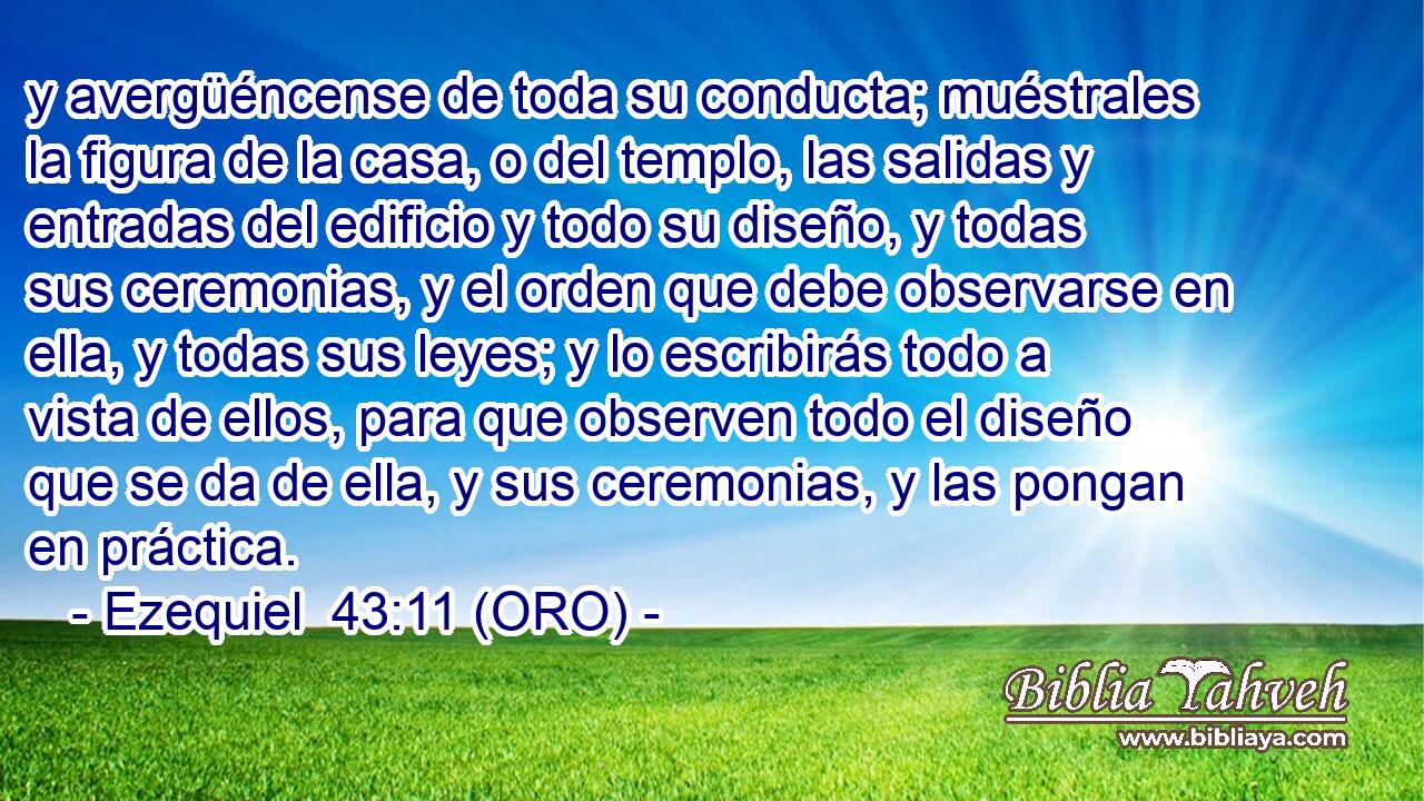  y avergüéncense de toda su conducta; muéstrales la figura de la casa, o del templo, las salidas y entradas del edificio y todo su diseño, y todas sus ceremonias, y el orden que debe observarse en ella, y todas sus leyes; y lo escribirás todo a vista de ellos, para que observen todo el diseño que se da de ella, y sus ceremonias, y las pongan en práctica. 