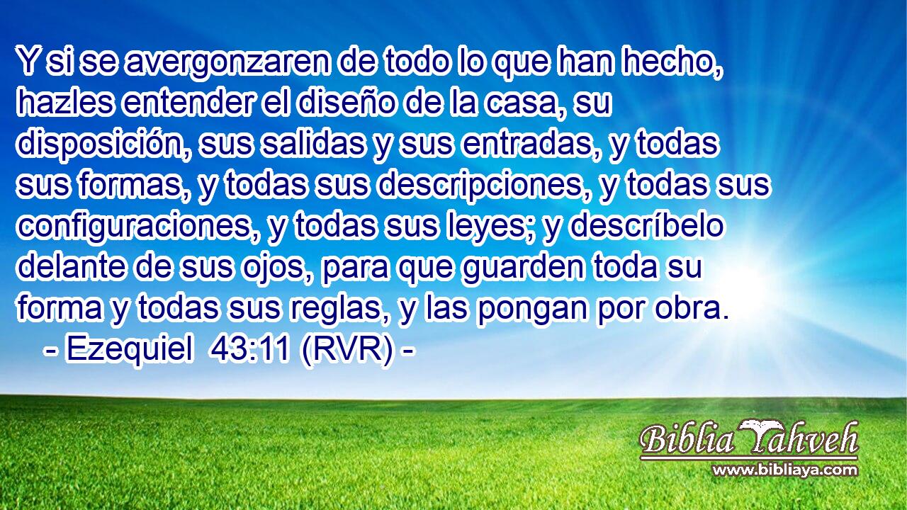 Y si se avergonzaren de todo lo que han hecho, hazles entender el diseño de la casa, su disposición, sus salidas y sus entradas, y todas sus formas, y todas sus descripciones, y todas sus configuraciones, y todas sus leyes; y descríbelo delante de sus ojos, para que guarden toda su forma y todas sus reglas, y las pongan por obra.